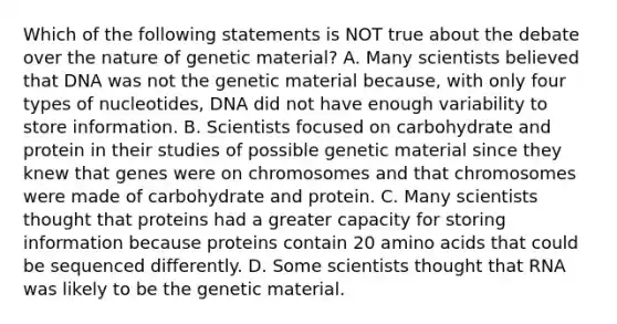 Which of the following statements is NOT true about the debate over the nature of genetic material? A. Many scientists believed that DNA was not the genetic material because, with only four types of nucleotides, DNA did not have enough variability to store information. B. Scientists focused on carbohydrate and protein in their studies of possible genetic material since they knew that genes were on chromosomes and that chromosomes were made of carbohydrate and protein. C. Many scientists thought that proteins had a greater capacity for storing information because proteins contain 20 amino acids that could be sequenced differently. D. Some scientists thought that RNA was likely to be the genetic material.