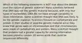 Which of the following statements is NOT true about the debate over the nature of genetic material? Many scientists believed that DNA was not the genetic material because, with only four types of nucleotides, DNA did not have enough variability to store information. Some scientists thought that RNA was likely to be the genetic material. Scientists focused on carbohydrate and protein in their studies of possible genetic material since they knew that genes were on chromosomes and that chromosomes were made of carbohydrate and protein. Many scientists thought that proteins had a greater capacity for storing information because proteins contain 20 amino acids that could be sequenced differently.