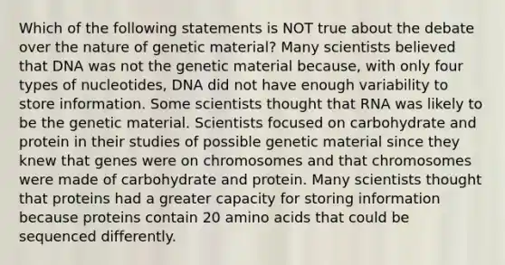 Which of the following statements is NOT true about the debate over the nature of genetic material? Many scientists believed that DNA was not the genetic material because, with only four types of nucleotides, DNA did not have enough variability to store information. Some scientists thought that RNA was likely to be the genetic material. Scientists focused on carbohydrate and protein in their studies of possible genetic material since they knew that genes were on chromosomes and that chromosomes were made of carbohydrate and protein. Many scientists thought that proteins had a greater capacity for storing information because proteins contain 20 <a href='https://www.questionai.com/knowledge/k9gb720LCl-amino-acids' class='anchor-knowledge'>amino acids</a> that could be sequenced differently.