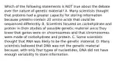 Which of the following statements is NOT true about the debate over the nature of genetic material? A. Many scientists thought that proteins had a greater capacity for storing information because proteins contain 20 amino acids that could be sequenced differently. B. Scientists focused on carbohydrate and protein in their studies of possible genetic material since they knew that genes were on chromosomes and that chromosomes were made of carbohydrate and protein. C. Some scientists thought that RNA was likely to be the genetic material. D. Many scientists believed that DNA was not the genetic material because, with only four types of nucleotides, DNA did not have enough variability to store information.