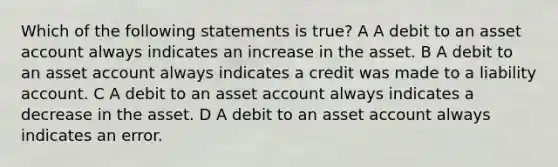 Which of the following statements is true? A A debit to an asset account always indicates an increase in the asset. B A debit to an asset account always indicates a credit was made to a liability account. C A debit to an asset account always indicates a decrease in the asset. D A debit to an asset account always indicates an error.