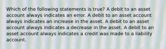 Which of the following statements is true? A debit to an asset account always indicates an error. A debit to an asset account always indicates an increase in the asset. A debit to an asset account always indicates a decrease in the asset. A debit to an asset account always indicates a credit was made to a liability account.