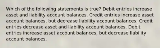 Which of the following statements is true? Debit entries increase asset and liability account balances. Credit entries increase asset account balances, but decrease liability account balances. Credit entries decrease asset and liability account balances. Debit entries increase asset account balances, but decrease liability account balances.