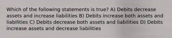 Which of the following statements is true? A) Debits decrease assets and increase liabilities B) Debits increase both assets and liabilities C) Debits decrease both assets and liabilities D) Debits increase assets and decrease liabilities