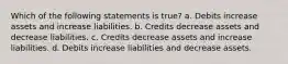 Which of the following statements is true? a. Debits increase assets and increase liabilities. b. Credits decrease assets and decrease liabilities. c. Credits decrease assets and increase liabilities. d. Debits increase liabilities and decrease assets.