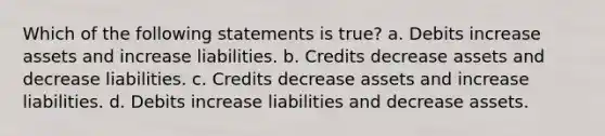 Which of the following statements is true? a. Debits increase assets and increase liabilities. b. Credits decrease assets and decrease liabilities. c. Credits decrease assets and increase liabilities. d. Debits increase liabilities and decrease assets.