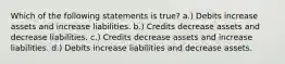 Which of the following statements is true? a.) Debits increase assets and increase liabilities. b.) Credits decrease assets and decrease liabilities. c.) Credits decrease assets and increase liabilities. d.) Debits increase liabilities and decrease assets.