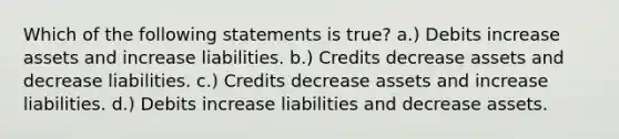 Which of the following statements is true? a.) Debits increase assets and increase liabilities. b.) Credits decrease assets and decrease liabilities. c.) Credits decrease assets and increase liabilities. d.) Debits increase liabilities and decrease assets.