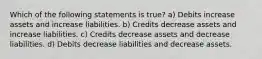 Which of the following statements is true? a) Debits increase assets and increase liabilities. b) Credits decrease assets and increase liabilities. c) Credits decrease assets and decrease liabilities. d) Debits decrease liabilities and decrease assets.