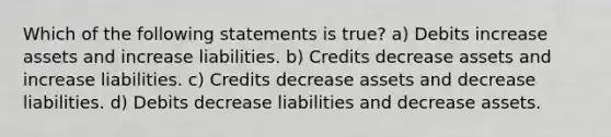 Which of the following statements is true? a) Debits increase assets and increase liabilities. b) Credits decrease assets and increase liabilities. c) Credits decrease assets and decrease liabilities. d) Debits decrease liabilities and decrease assets.