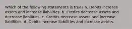 Which of the following statements is true? a. Debits increase assets and increase liabilities. b. Credits decrease assets and decrease liabilities. c. Credits decrease assets and increase liabilities. d. Debits increase liabilities and increase assets.