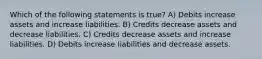 Which of the following statements is true? A) Debits increase assets and increase liabilities. B) Credits decrease assets and decrease liabilities. C) Credits decrease assets and increase liabilities. D) Debits increase liabilities and decrease assets.