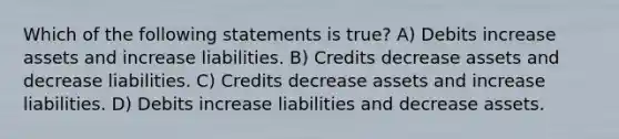 Which of the following statements is true? A) Debits increase assets and increase liabilities. B) Credits decrease assets and decrease liabilities. C) Credits decrease assets and increase liabilities. D) Debits increase liabilities and decrease assets.