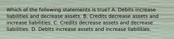 Which of the following statements is true? A. Debits increase liabilities and decrease assets. B. Credits decrease assets and increase liabilities. C. Credits decrease assets and decrease liabilities. D. Debits increase assets and increase liabilities.