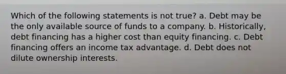 Which of the following statements is not true? a. Debt may be the only available source of funds to a company. b. Historically, debt financing has a higher cost than equity financing. c. Debt financing offers an income tax advantage. d. Debt does not dilute ownership interests.