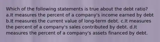 Which of the following statements is true about the debt ratio? a.It measures the percent of a company's income earned by debt b.It measures the current value of long-term debt. c.It measures the percent of a company's sales contributed by debt. d.It measures the percent of a company's assets financed by debt.