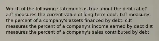 Which of the following statements is true about the debt ratio? a.It measures the current value of long-term debt. b.It measures the percent of a company's assets financed by debt. c.It measures the percent of a company's income earned by debt d.It measures the percent of a company's sales contributed by debt