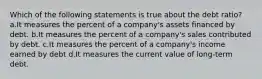 Which of the following statements is true about the debt ratio? a.It measures the percent of a company's assets financed by debt. b.It measures the percent of a company's sales contributed by debt. c.It measures the percent of a company's income earned by debt d.It measures the current value of long-term debt.