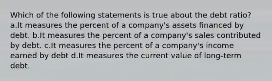 Which of the following statements is true about the debt ratio? a.It measures the percent of a company's assets financed by debt. b.It measures the percent of a company's sales contributed by debt. c.It measures the percent of a company's income earned by debt d.It measures the current value of long-term debt.