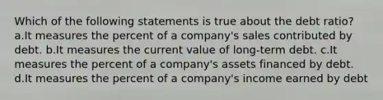 Which of the following statements is true about the debt ratio? a.It measures the percent of a company's sales contributed by debt. b.It measures the current value of long-term debt. c.It measures the percent of a company's assets financed by debt. d.It measures the percent of a company's income earned by debt