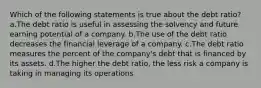 Which of the following statements is true about the debt ratio? a.The debt ratio is useful in assessing the solvency and future earning potential of a company. b.The use of the debt ratio decreases the financial leverage of a company. c.The debt ratio measures the percent of the company's debt that is financed by its assets. d.The higher the debt ratio, the less risk a company is taking in managing its operations