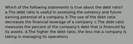 Which of the following statements is true about the debt ratio? a.The debt ratio is useful in assessing the solvency and future earning potential of a company. b.The use of the debt ratio decreases the financial leverage of a company. c.The debt ratio measures the percent of the company's debt that is financed by its assets. d.The higher the debt ratio, the less risk a company is taking in managing its operations