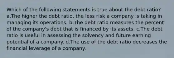 Which of the following statements is true about the debt ratio? a.The higher the debt ratio, the less risk a company is taking in managing its operations. b.The debt ratio measures the percent of the company's debt that is financed by its assets. c.The debt ratio is useful in assessing the solvency and future earning potential of a company. d.The use of the debt ratio decreases the financial leverage of a company.