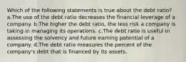 Which of the following statements is true about the debt ratio? a.The use of the debt ratio decreases the financial leverage of a company. b.The higher the debt ratio, the less risk a company is taking in managing its operations. c.The debt ratio is useful in assessing the solvency and future earning potential of a company. d.The debt ratio measures the percent of the company's debt that is financed by its assets.