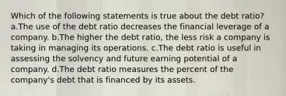 Which of the following statements is true about the debt ratio? a.The use of the debt ratio decreases the financial leverage of a company. b.The higher the debt ratio, the less risk a company is taking in managing its operations. c.The debt ratio is useful in assessing the solvency and future earning potential of a company. d.The debt ratio measures the percent of the company's debt that is financed by its assets.