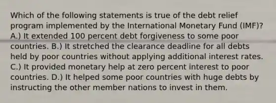 Which of the following statements is true of the debt relief program implemented by the International Monetary Fund (IMF)? A.) It extended 100 percent debt forgiveness to some poor countries. B.) It stretched the clearance deadline for all debts held by poor countries without applying additional interest rates. C.) It provided monetary help at zero percent interest to poor countries. D.) It helped some poor countries with huge debts by instructing the other member nations to invest in them.