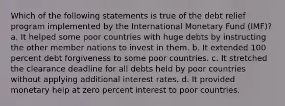 Which of the following statements is true of the debt relief program implemented by the International Monetary Fund (IMF)? a. It helped some poor countries with huge debts by instructing the other member nations to invest in them. b. It extended 100 percent debt forgiveness to some poor countries. c. It stretched the clearance deadline for all debts held by poor countries without applying additional interest rates. d. It provided monetary help at zero percent interest to poor countries.