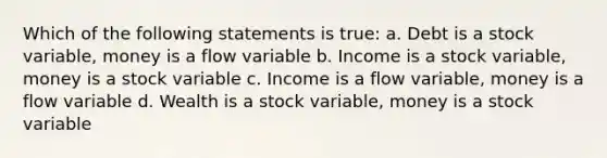 Which of the following statements is true: a. Debt is a stock variable, money is a flow variable b. Income is a stock variable, money is a stock variable c. Income is a flow variable, money is a flow variable d. Wealth is a stock variable, money is a stock variable