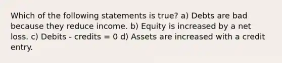 Which of the following statements is true? a) Debts are bad because they reduce income. b) Equity is increased by a net loss. c) Debits - credits = 0 d) Assets are increased with a credit entry.