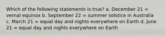 Which of the following statements is true? a. December 21 = vernal equinox b. September 22 = summer solstice in Australia c. March 21 = equal day and nights everywhere on Earth d. June 21 = equal day and nights everywhere on Earth