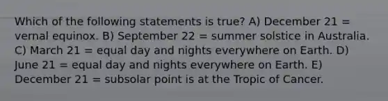 Which of the following statements is true? A) December 21 = vernal equinox. B) September 22 = summer solstice in Australia. C) March 21 = equal day and nights everywhere on Earth. D) June 21 = equal day and nights everywhere on Earth. E) December 21 = subsolar point is at the Tropic of Cancer.