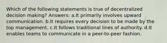 Which of the following statements is true of decentralized decision making? Answers: a.It primarily involves upward communication. b.It requires every decision to be made by the top management. c.It follows traditional lines of authority. d.It enables teams to communicate in a peer-to-peer fashion.