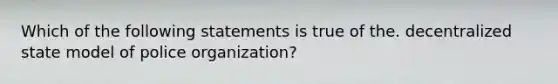 Which of the following statements is true of the. decentralized state model of police organization?