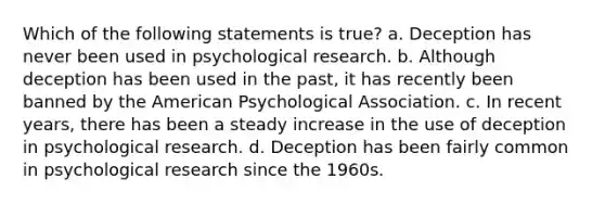 Which of the following statements is true? a. Deception has never been used in psychological research. b. Although deception has been used in the past, it has recently been banned by the American Psychological Association. c. In recent years, there has been a steady increase in the use of deception in psychological research. d. Deception has been fairly common in psychological research since the 1960s.