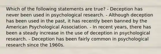 Which of the following statements are true? - Deception has never been used in psychological research. - Although deception has been used in the past, it has recently been banned by the American Psychological Association. - In recent years, there has been a steady increase in the use of deception in psychological research. - Deception has been fairly common in psychological research since the 1960s.