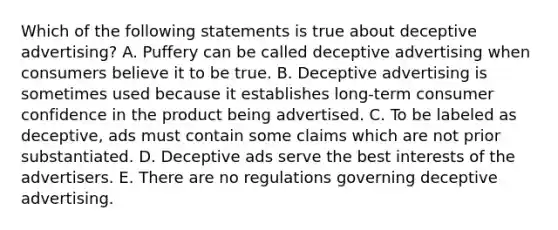 Which of the following statements is true about deceptive advertising? A. Puffery can be called deceptive advertising when consumers believe it to be true. B. Deceptive advertising is sometimes used because it establishes long-term consumer confidence in the product being advertised. C. To be labeled as deceptive, ads must contain some claims which are not prior substantiated. D. Deceptive ads serve the best interests of the advertisers. E. There are no regulations governing deceptive advertising.