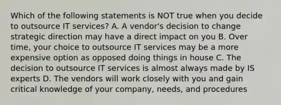 Which of the following statements is NOT true when you decide to outsource IT services? A. A vendor's decision to change strategic direction may have a direct impact on you B. Over time, your choice to outsource IT services may be a more expensive option as opposed doing things in house C. The decision to outsource IT services is almost always made by IS experts D. The vendors will work closely with you and gain critical knowledge of your company, needs, and procedures