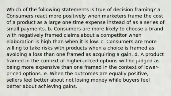 Which of the following statements is true of decision framing? a. Consumers react more positively when marketers frame the cost of a product as a large one-time expense instead of as a series of small payments. b. Consumers are more likely to choose a brand with negatively framed claims about a competitor when elaboration is high than when it is low. c. Consumers are more willing to take risks with products when a choice is framed as avoiding a loss than one framed as acquiring a gain. d. A product framed in the context of higher-priced options will be judged as being more expensive than one framed in the context of lower-priced options. e. When the outcomes are equally positive, sellers feel better about not losing money while buyers feel better about achieving gains.