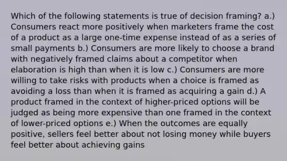 Which of the following statements is true of decision framing? a.) Consumers react more positively when marketers frame the cost of a product as a large one-time expense instead of as a series of small payments b.) Consumers are more likely to choose a brand with negatively framed claims about a competitor when elaboration is high than when it is low c.) Consumers are more willing to take risks with products when a choice is framed as avoiding a loss than when it is framed as acquiring a gain d.) A product framed in the context of higher-priced options will be judged as being more expensive than one framed in the context of lower-priced options e.) When the outcomes are equally positive, sellers feel better about not losing money while buyers feel better about achieving gains