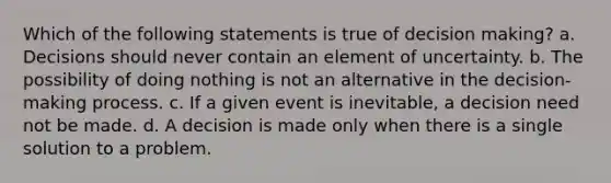 Which of the following statements is true of decision making? a. Decisions should never contain an element of uncertainty. b. The possibility of doing nothing is not an alternative in the decision-making process. c. If a given event is inevitable, a decision need not be made. d. A decision is made only when there is a single solution to a problem.