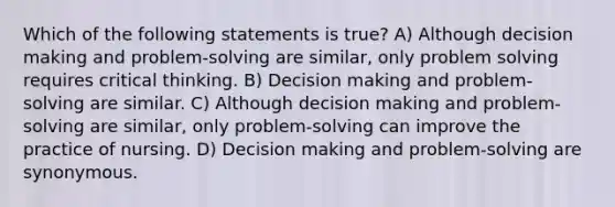 Which of the following statements is true? A) Although decision making and problem-solving are similar, only problem solving requires critical thinking. B) Decision making and problem-solving are similar. C) Although decision making and problem-solving are similar, only problem-solving can improve the practice of nursing. D) Decision making and problem-solving are synonymous.