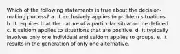 Which of the following statements is true about the decision-making process? a. It exclusively applies to problem situations. b. It requires that the nature of a particular situation be defined. c. It seldom applies to situations that are positive. d. It typically involves only one individual and seldom applies to groups. e. It results in the generation of only one alternative.