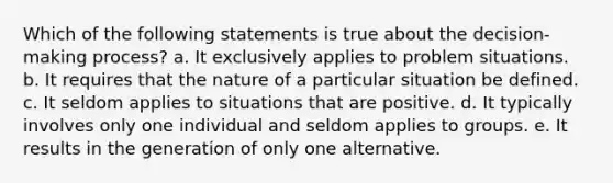 Which of the following statements is true about the decision-making process? a. It exclusively applies to problem situations. b. It requires that the nature of a particular situation be defined. c. It seldom applies to situations that are positive. d. It typically involves only one individual and seldom applies to groups. e. It results in the generation of only one alternative.