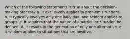 Which of the following statements is true about the decision-making process? a. It exclusively applies to problem situations. b. It typically involves only one individual and seldom applies to groups. c. It requires that the nature of a particular situation be defined. d. It results in the generation of only one alternative. e. It seldom applies to situations that are positive.