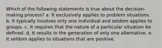 Which of the following statements is true about the decision-making process? a. It exclusively applies to problem situations. b. It typically involves only one individual and seldom applies to groups. c. It requires that the nature of a particular situation be defined. d. It results in the generation of only one alternative. e. It seldom applies to situations that are positive.