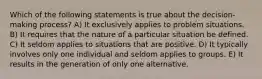 Which of the following statements is true about the decision-making process? A) It exclusively applies to problem situations. B) It requires that the nature of a particular situation be defined. C) It seldom applies to situations that are positive. D) It typically involves only one individual and seldom applies to groups. E) It results in the generation of only one alternative.